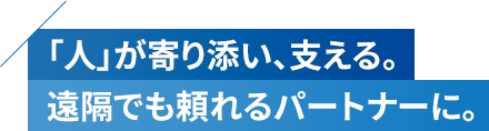 「人」が寄り添い、支える。遠隔でも頼れるパートナーに。