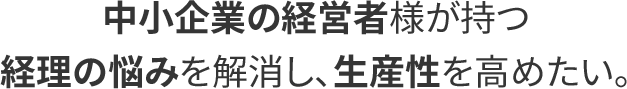 中小企業の経営者様が持つ経理の悩みを解消し、生産性を高めたい。